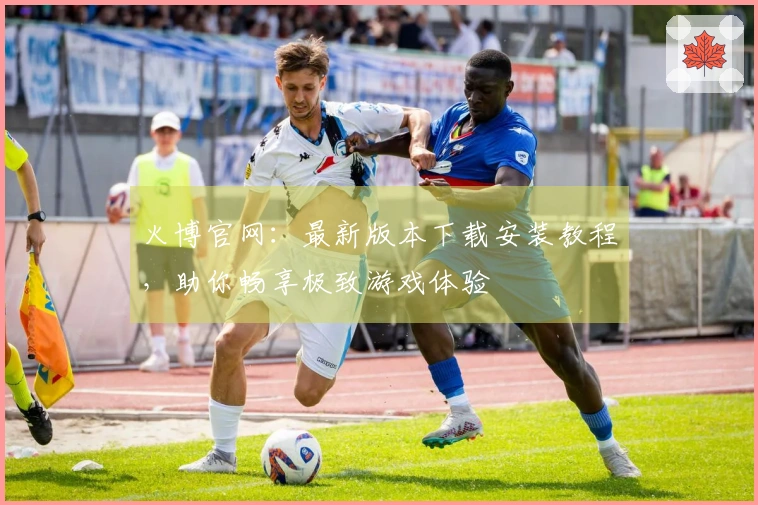 火博官网：最新版本下载安装教程，助你畅享极致游戏体验