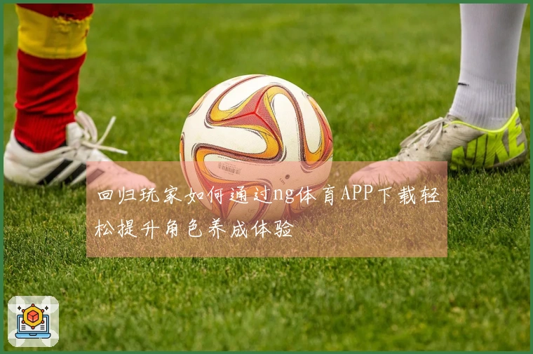 回归玩家如何通过ng体育APP下载轻松提升角色养成体验